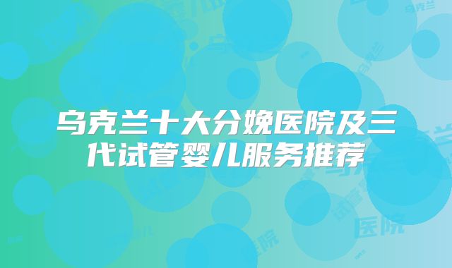 乌克兰十大分娩医院及三代试管婴儿服务推荐