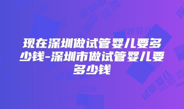 现在深圳做试管婴儿要多少钱-深圳市做试管婴儿要多少钱