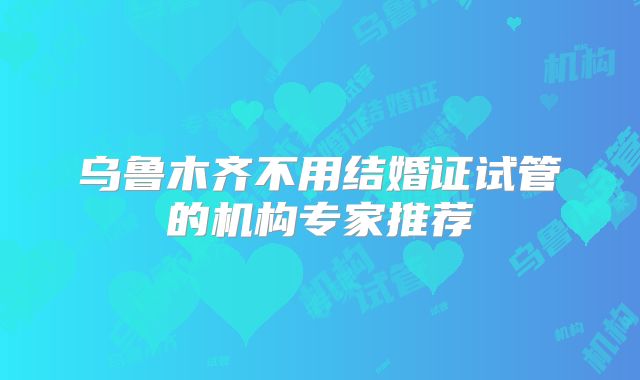 乌鲁木齐不用结婚证试管的机构专家推荐