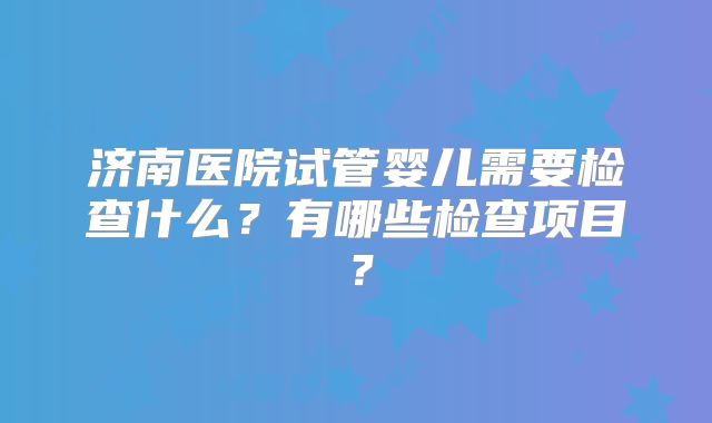 济南医院试管婴儿需要检查什么？有哪些检查项目？