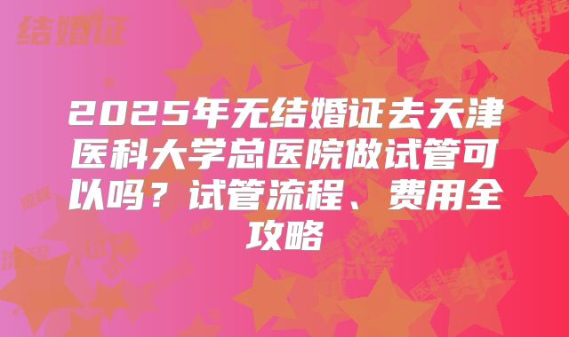 2025年无结婚证去天津医科大学总医院做试管可以吗?试管流程、费用全攻略