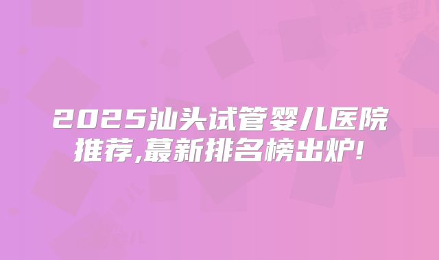 2025汕头试管婴儿医院推荐,蕞新排名榜出炉!