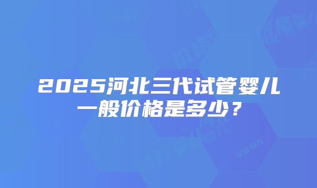 2025河北三代试管婴儿一般价格是多少？