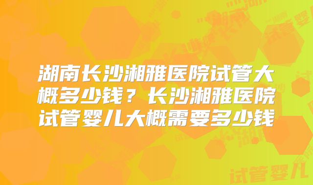 湖南长沙湘雅医院试管大概多少钱？长沙湘雅医院试管婴儿大概需要多少钱