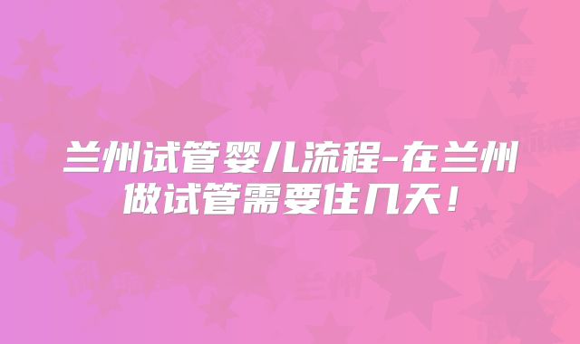 兰州试管婴儿流程-在兰州做试管需要住几天！