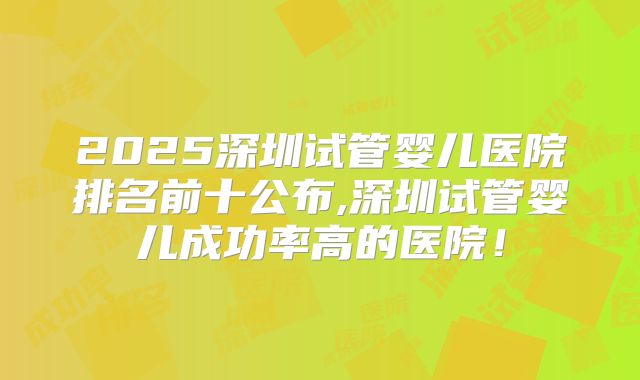 2025深圳试管婴儿医院排名前十公布,深圳试管婴儿成功率高的医院!