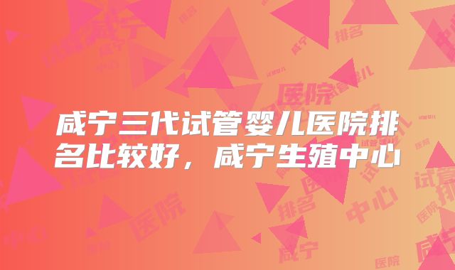 咸宁三代试管婴儿医院排名比较好，咸宁生殖中心