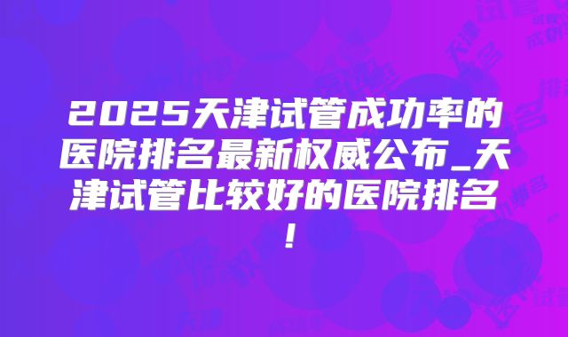 2025天津试管成功率的医院排名最新权威公布_天津试管比较好的医院排名！