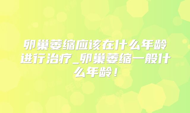 卵巢萎缩应该在什么年龄进行治疗_卵巢萎缩一般什么年龄！