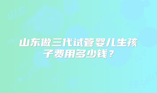 山东做三代试管婴儿生孩子费用多少钱？