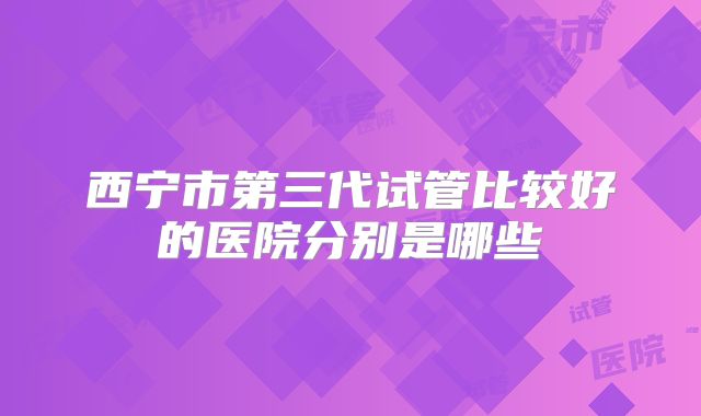 西宁市第三代试管比较好的医院分别是哪些