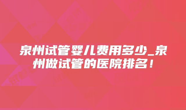 泉州试管婴儿费用多少_泉州做试管的医院排名!