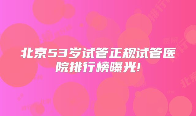 北京53岁试管正规试管医院排行榜曝光!