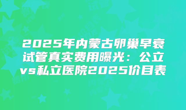 2025年内蒙古卵巢早衰试管真实费用曝光：公立vs私立医院2025价目表