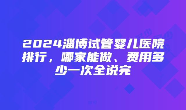 2024淄博试管婴儿医院排行，哪家能做、费用多少一次全说完