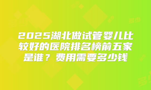 2025湖北做试管婴儿比较好的医院排名榜前五家是谁?费用需要多少钱