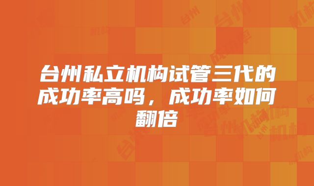 台州私立机构试管三代的成功率高吗，成功率如何翻倍
