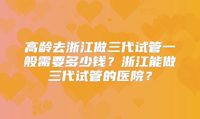 高龄去浙江做三代试管一般需要多少钱?浙江能做三代试管的医院?