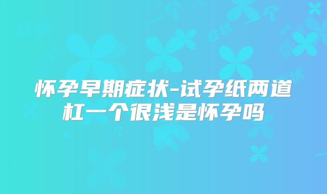 怀孕早期症状-试孕纸两道杠一个很浅是怀孕吗