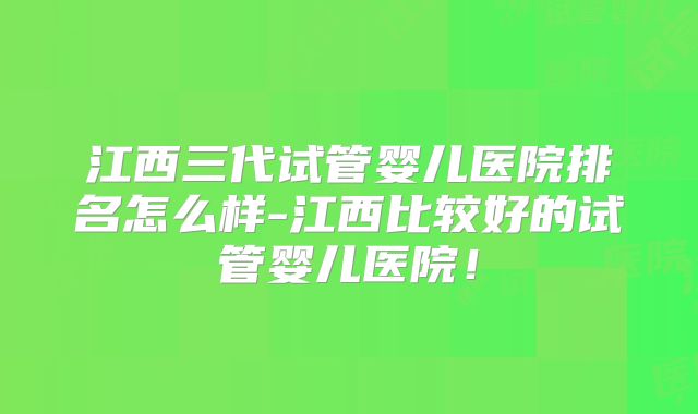 江西三代试管婴儿医院排名怎么样-江西比较好的试管婴儿医院！