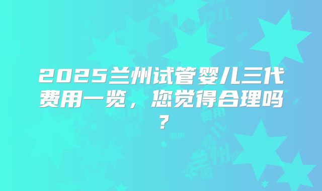 2025兰州试管婴儿三代费用一览,您觉得合理吗?
