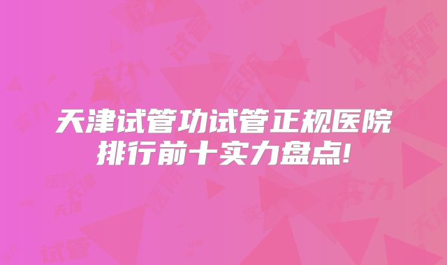 天津试管功试管正规医院排行前十实力盘点!