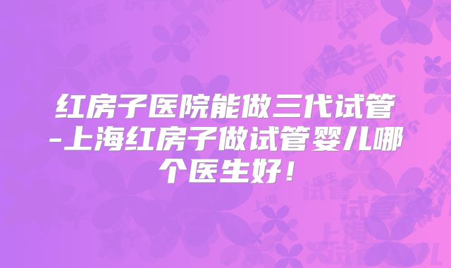 红房子医院能做三代试管-上海红房子做试管婴儿哪个医生好！