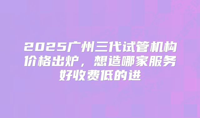 2025广州三代试管机构价格出炉,想造哪家服务好收费低的进