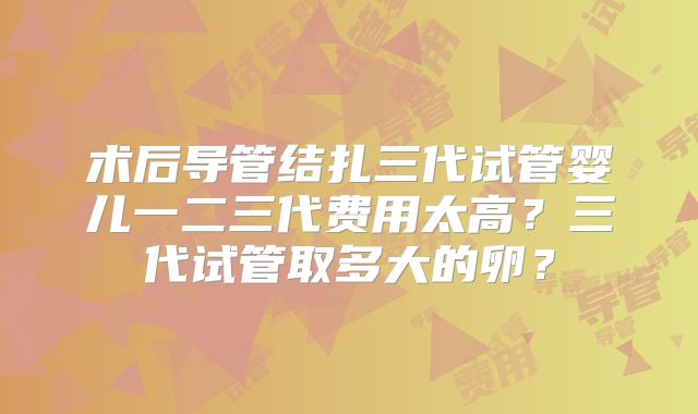 术后导管结扎三代试管婴儿一二三代费用太高？三代试管取多大的卵？