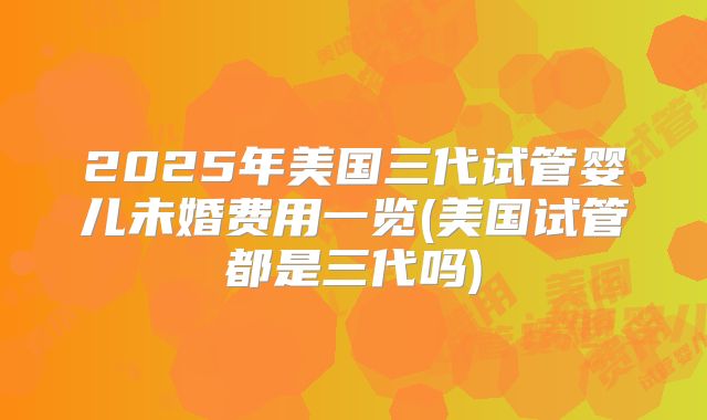 2025年美国三代试管婴儿未婚费用一览(美国试管都是三代吗)