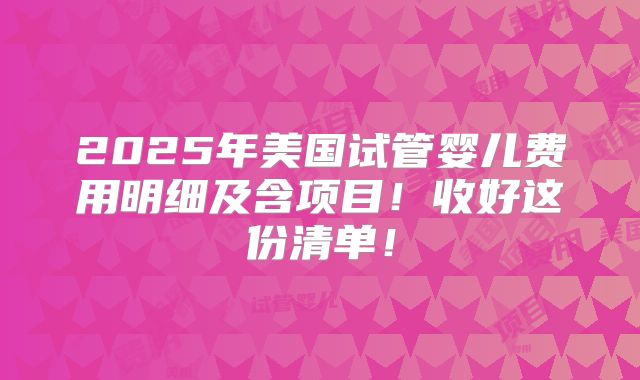 2025年美国试管婴儿费用明细及含项目！收好这份清单！