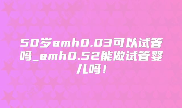 50岁amh0.03可以试管吗_amh0.52能做试管婴儿吗!