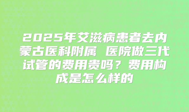 2025年艾滋病患者去内蒙古医科附属 医院做三代试管的费用贵吗？费用构成是怎么样的