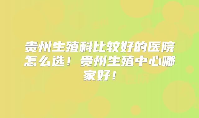 贵州生殖科比较好的医院怎么选！贵州生殖中心哪家好！