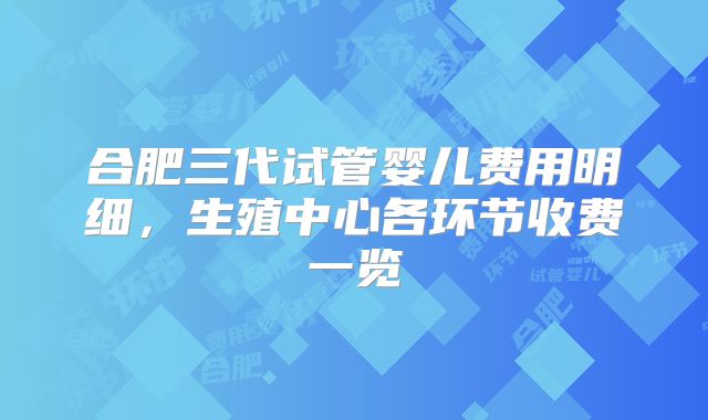 合肥三代试管婴儿费用明细,生殖中心各环节收费一览