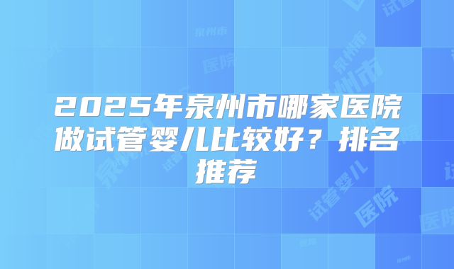 2025年泉州市哪家医院做试管婴儿比较好？排名推荐