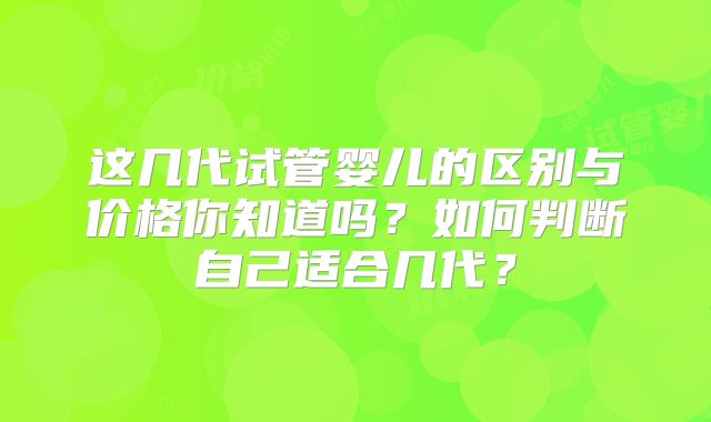这几代试管婴儿的区别与价格你知道吗？如何判断自己适合几代？