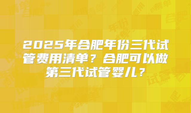 2025年合肥年份三代试管费用清单?合肥可以做第三代试管婴儿?
