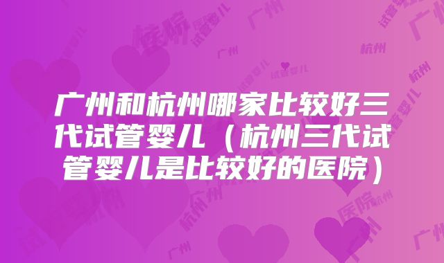 广州和杭州哪家比较好三代试管婴儿（杭州三代试管婴儿是比较好的医院）