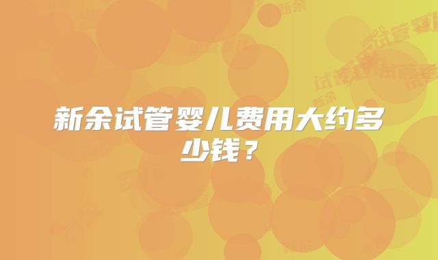 新余试管婴儿费用大约多少钱?