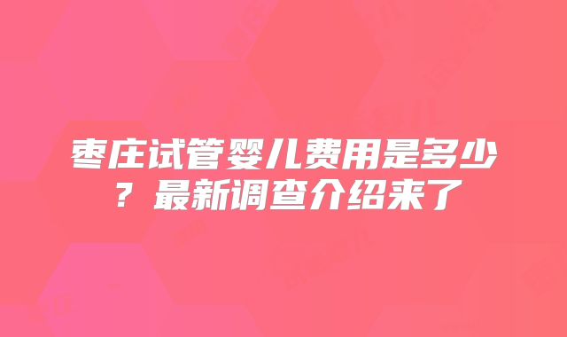 枣庄试管婴儿费用是多少？最新调查介绍来了