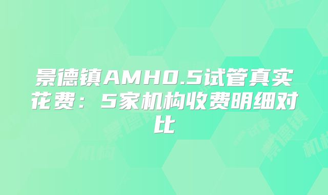 景德镇AMH0.5试管真实花费：5家机构收费明细对比