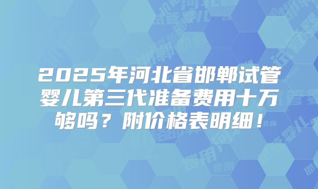 2025年河北省邯郸试管婴儿第三代准备费用十万够吗？附价格表明细！