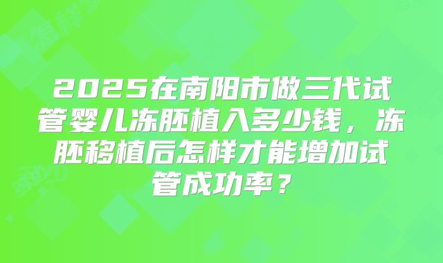 2025在南阳市做三代试管婴儿冻胚植入多少钱，冻胚移植后怎样才能增加试管成功率？