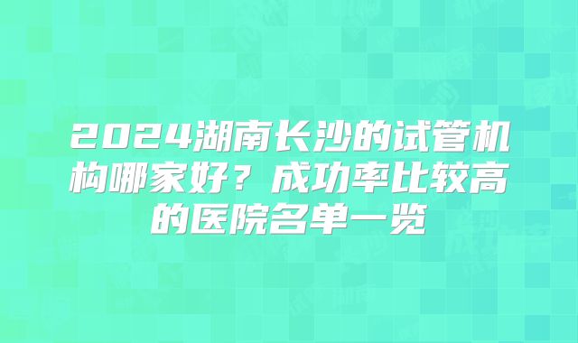 2024湖南长沙的试管机构哪家好?成功率比较高的医院名单一览