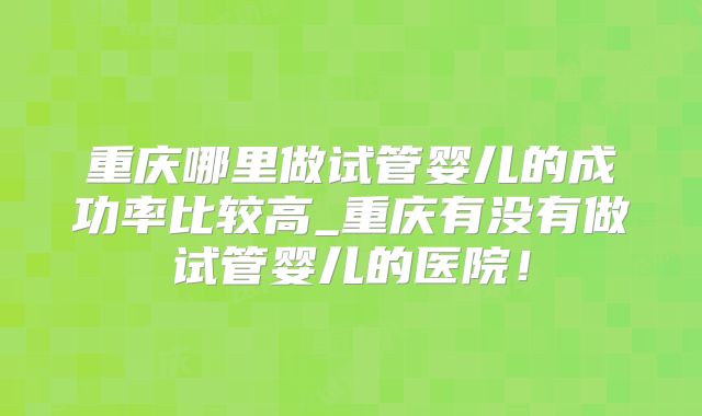 重庆哪里做试管婴儿的成功率比较高_重庆有没有做试管婴儿的医院！