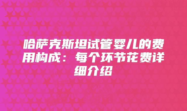 哈萨克斯坦试管婴儿的费用构成：每个环节花费详细介绍