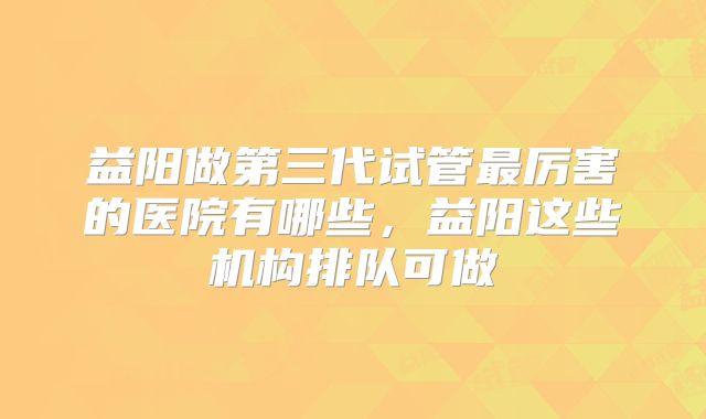 益阳做第三代试管最厉害的医院有哪些，益阳这些机构排队可做