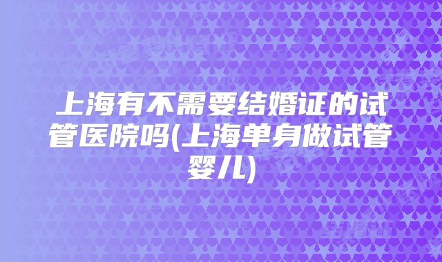 上海有不需要结婚证的试管医院吗(上海单身做试管婴儿)