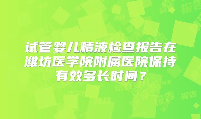 试管婴儿精液检查报告在潍坊医学院附属医院保持有效多长时间？